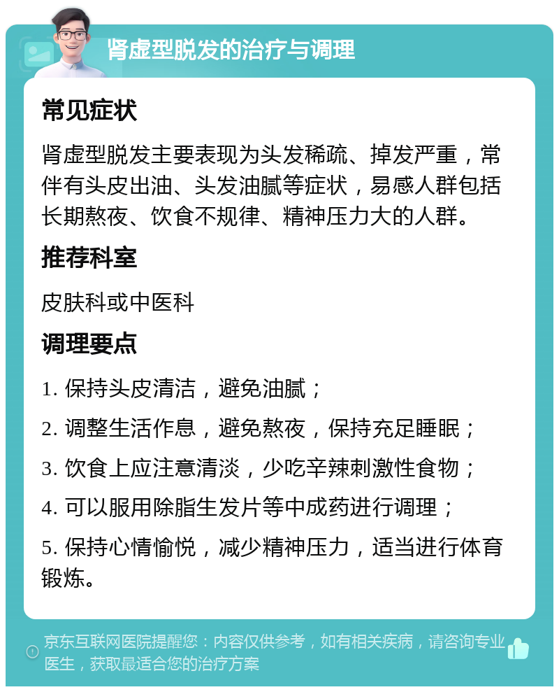 肾虚型脱发的治疗与调理 常见症状 肾虚型脱发主要表现为头发稀疏、掉发严重，常伴有头皮出油、头发油腻等症状，易感人群包括长期熬夜、饮食不规律、精神压力大的人群。 推荐科室 皮肤科或中医科 调理要点 1. 保持头皮清洁，避免油腻； 2. 调整生活作息，避免熬夜，保持充足睡眠； 3. 饮食上应注意清淡，少吃辛辣刺激性食物； 4. 可以服用除脂生发片等中成药进行调理； 5. 保持心情愉悦，减少精神压力，适当进行体育锻炼。