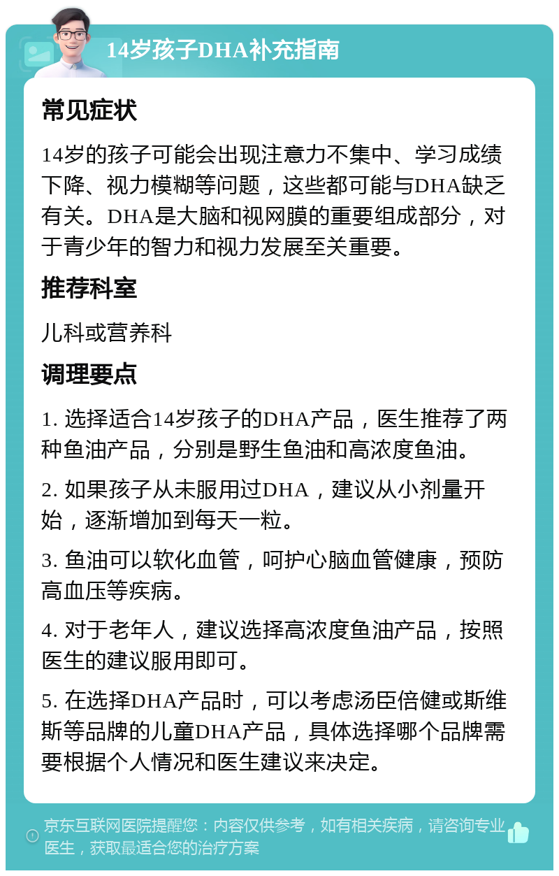 14岁孩子DHA补充指南 常见症状 14岁的孩子可能会出现注意力不集中、学习成绩下降、视力模糊等问题，这些都可能与DHA缺乏有关。DHA是大脑和视网膜的重要组成部分，对于青少年的智力和视力发展至关重要。 推荐科室 儿科或营养科 调理要点 1. 选择适合14岁孩子的DHA产品，医生推荐了两种鱼油产品，分别是野生鱼油和高浓度鱼油。 2. 如果孩子从未服用过DHA，建议从小剂量开始，逐渐增加到每天一粒。 3. 鱼油可以软化血管，呵护心脑血管健康，预防高血压等疾病。 4. 对于老年人，建议选择高浓度鱼油产品，按照医生的建议服用即可。 5. 在选择DHA产品时，可以考虑汤臣倍健或斯维斯等品牌的儿童DHA产品，具体选择哪个品牌需要根据个人情况和医生建议来决定。