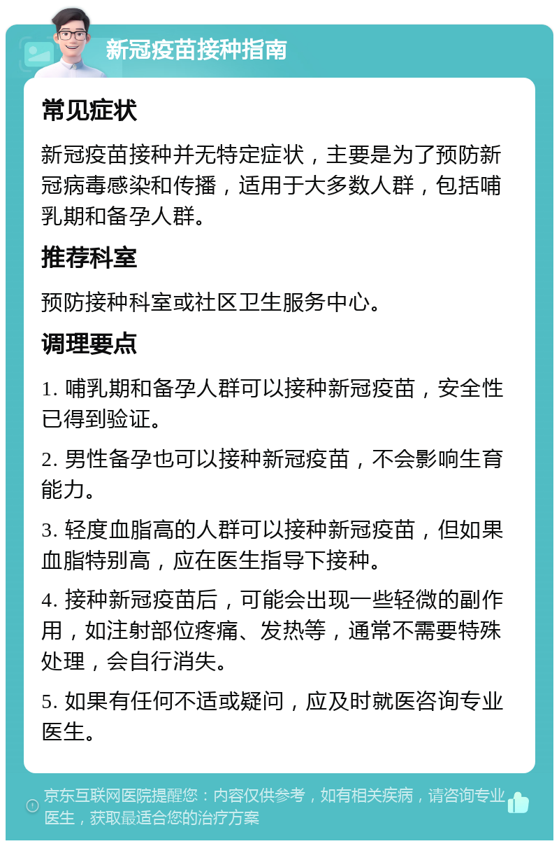 新冠疫苗接种指南 常见症状 新冠疫苗接种并无特定症状，主要是为了预防新冠病毒感染和传播，适用于大多数人群，包括哺乳期和备孕人群。 推荐科室 预防接种科室或社区卫生服务中心。 调理要点 1. 哺乳期和备孕人群可以接种新冠疫苗，安全性已得到验证。 2. 男性备孕也可以接种新冠疫苗，不会影响生育能力。 3. 轻度血脂高的人群可以接种新冠疫苗，但如果血脂特别高，应在医生指导下接种。 4. 接种新冠疫苗后，可能会出现一些轻微的副作用，如注射部位疼痛、发热等，通常不需要特殊处理，会自行消失。 5. 如果有任何不适或疑问，应及时就医咨询专业医生。