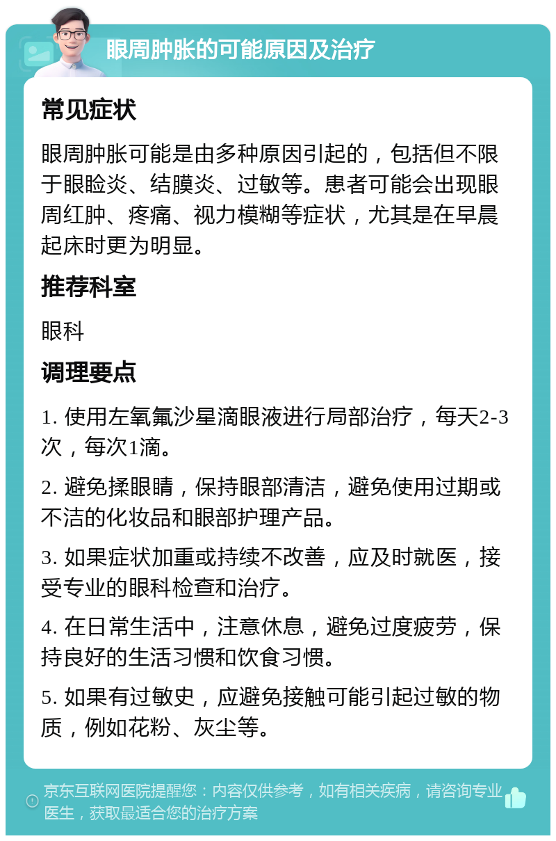 眼周肿胀的可能原因及治疗 常见症状 眼周肿胀可能是由多种原因引起的，包括但不限于眼睑炎、结膜炎、过敏等。患者可能会出现眼周红肿、疼痛、视力模糊等症状，尤其是在早晨起床时更为明显。 推荐科室 眼科 调理要点 1. 使用左氧氟沙星滴眼液进行局部治疗，每天2-3次，每次1滴。 2. 避免揉眼睛，保持眼部清洁，避免使用过期或不洁的化妆品和眼部护理产品。 3. 如果症状加重或持续不改善，应及时就医，接受专业的眼科检查和治疗。 4. 在日常生活中，注意休息，避免过度疲劳，保持良好的生活习惯和饮食习惯。 5. 如果有过敏史，应避免接触可能引起过敏的物质，例如花粉、灰尘等。