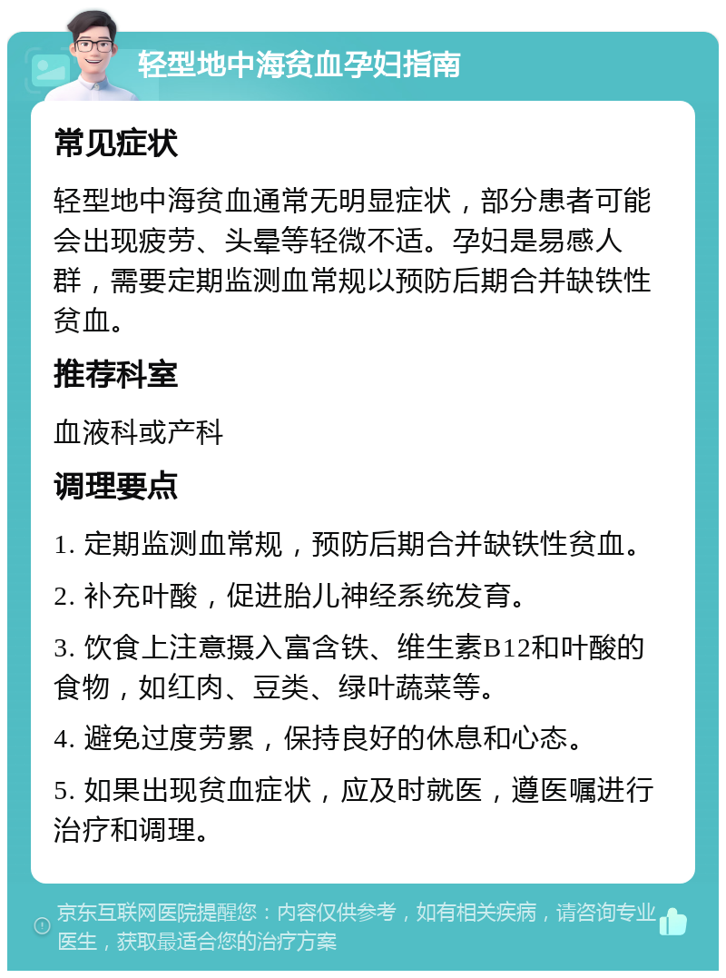 轻型地中海贫血孕妇指南 常见症状 轻型地中海贫血通常无明显症状，部分患者可能会出现疲劳、头晕等轻微不适。孕妇是易感人群，需要定期监测血常规以预防后期合并缺铁性贫血。 推荐科室 血液科或产科 调理要点 1. 定期监测血常规，预防后期合并缺铁性贫血。 2. 补充叶酸，促进胎儿神经系统发育。 3. 饮食上注意摄入富含铁、维生素B12和叶酸的食物，如红肉、豆类、绿叶蔬菜等。 4. 避免过度劳累，保持良好的休息和心态。 5. 如果出现贫血症状，应及时就医，遵医嘱进行治疗和调理。