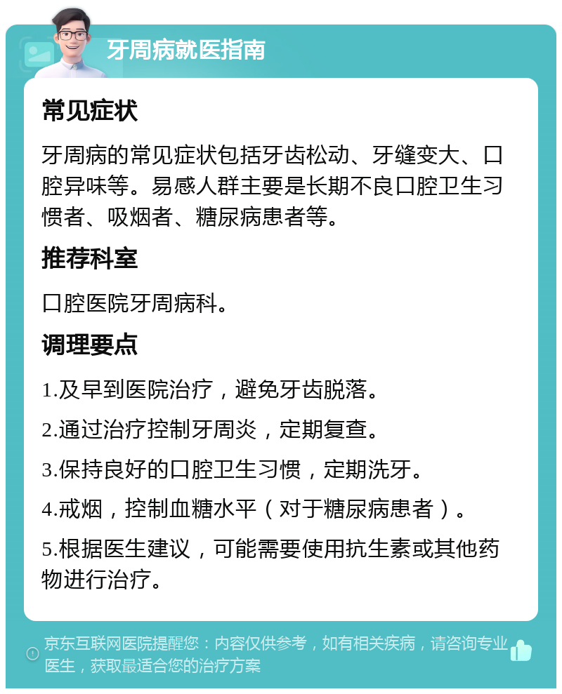 牙周病就医指南 常见症状 牙周病的常见症状包括牙齿松动、牙缝变大、口腔异味等。易感人群主要是长期不良口腔卫生习惯者、吸烟者、糖尿病患者等。 推荐科室 口腔医院牙周病科。 调理要点 1.及早到医院治疗，避免牙齿脱落。 2.通过治疗控制牙周炎，定期复查。 3.保持良好的口腔卫生习惯，定期洗牙。 4.戒烟，控制血糖水平（对于糖尿病患者）。 5.根据医生建议，可能需要使用抗生素或其他药物进行治疗。