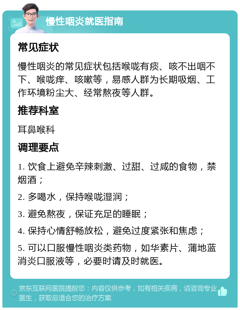 慢性咽炎就医指南 常见症状 慢性咽炎的常见症状包括喉咙有痰、咳不出咽不下、喉咙痒、咳嗽等，易感人群为长期吸烟、工作环境粉尘大、经常熬夜等人群。 推荐科室 耳鼻喉科 调理要点 1. 饮食上避免辛辣刺激、过甜、过咸的食物，禁烟酒； 2. 多喝水，保持喉咙湿润； 3. 避免熬夜，保证充足的睡眠； 4. 保持心情舒畅放松，避免过度紧张和焦虑； 5. 可以口服慢性咽炎类药物，如华素片、蒲地蓝消炎口服液等，必要时请及时就医。