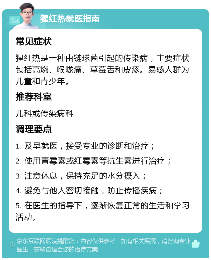 猩红热就医指南 常见症状 猩红热是一种由链球菌引起的传染病，主要症状包括高烧、喉咙痛、草莓舌和皮疹。易感人群为儿童和青少年。 推荐科室 儿科或传染病科 调理要点 1. 及早就医，接受专业的诊断和治疗； 2. 使用青霉素或红霉素等抗生素进行治疗； 3. 注意休息，保持充足的水分摄入； 4. 避免与他人密切接触，防止传播疾病； 5. 在医生的指导下，逐渐恢复正常的生活和学习活动。