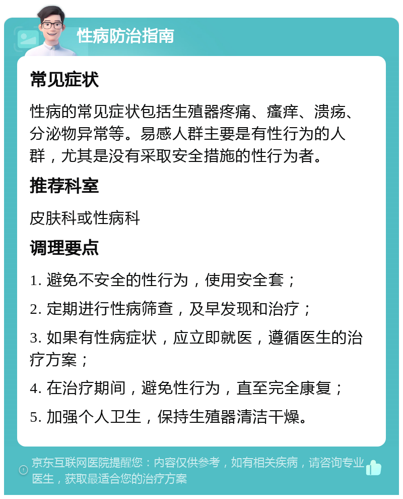 性病防治指南 常见症状 性病的常见症状包括生殖器疼痛、瘙痒、溃疡、分泌物异常等。易感人群主要是有性行为的人群，尤其是没有采取安全措施的性行为者。 推荐科室 皮肤科或性病科 调理要点 1. 避免不安全的性行为，使用安全套； 2. 定期进行性病筛查，及早发现和治疗； 3. 如果有性病症状，应立即就医，遵循医生的治疗方案； 4. 在治疗期间，避免性行为，直至完全康复； 5. 加强个人卫生，保持生殖器清洁干燥。