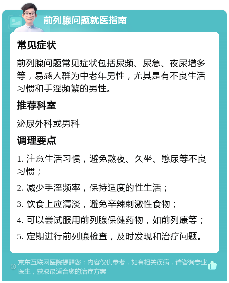 前列腺问题就医指南 常见症状 前列腺问题常见症状包括尿频、尿急、夜尿增多等，易感人群为中老年男性，尤其是有不良生活习惯和手淫频繁的男性。 推荐科室 泌尿外科或男科 调理要点 1. 注意生活习惯，避免熬夜、久坐、憋尿等不良习惯； 2. 减少手淫频率，保持适度的性生活； 3. 饮食上应清淡，避免辛辣刺激性食物； 4. 可以尝试服用前列腺保健药物，如前列康等； 5. 定期进行前列腺检查，及时发现和治疗问题。