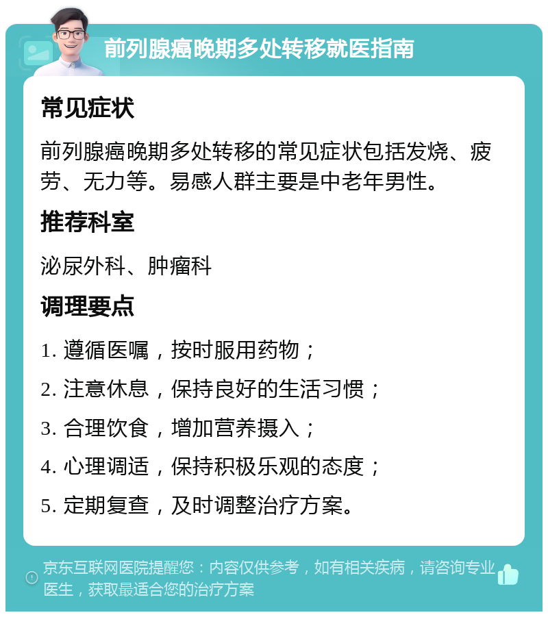 前列腺癌晚期多处转移就医指南 常见症状 前列腺癌晚期多处转移的常见症状包括发烧、疲劳、无力等。易感人群主要是中老年男性。 推荐科室 泌尿外科、肿瘤科 调理要点 1. 遵循医嘱，按时服用药物； 2. 注意休息，保持良好的生活习惯； 3. 合理饮食，增加营养摄入； 4. 心理调适，保持积极乐观的态度； 5. 定期复查，及时调整治疗方案。