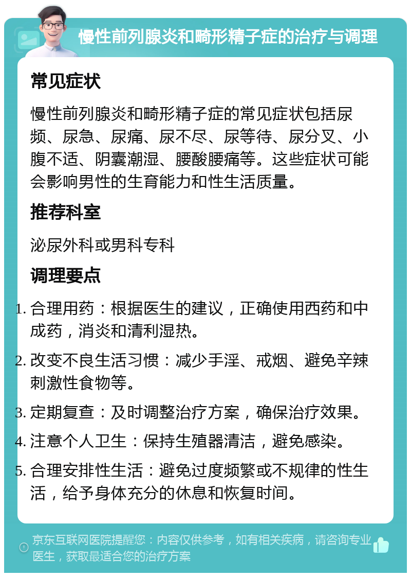 慢性前列腺炎和畸形精子症的治疗与调理 常见症状 慢性前列腺炎和畸形精子症的常见症状包括尿频、尿急、尿痛、尿不尽、尿等待、尿分叉、小腹不适、阴囊潮湿、腰酸腰痛等。这些症状可能会影响男性的生育能力和性生活质量。 推荐科室 泌尿外科或男科专科 调理要点 合理用药：根据医生的建议，正确使用西药和中成药，消炎和清利湿热。 改变不良生活习惯：减少手淫、戒烟、避免辛辣刺激性食物等。 定期复查：及时调整治疗方案，确保治疗效果。 注意个人卫生：保持生殖器清洁，避免感染。 合理安排性生活：避免过度频繁或不规律的性生活，给予身体充分的休息和恢复时间。