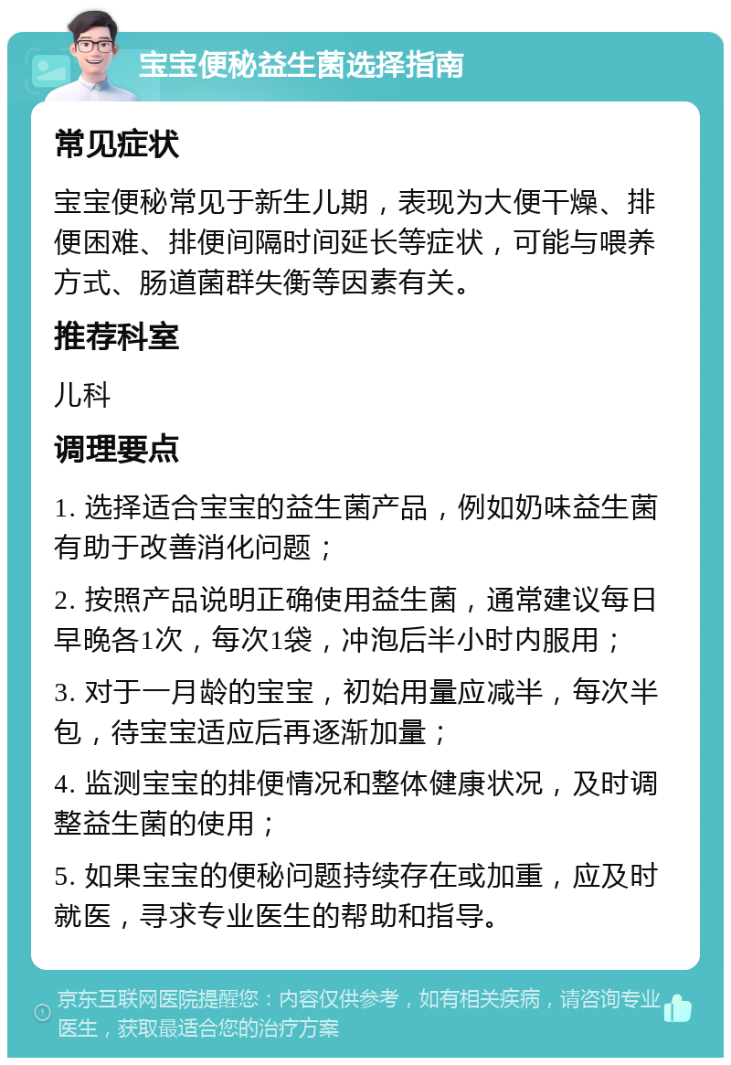 宝宝便秘益生菌选择指南 常见症状 宝宝便秘常见于新生儿期，表现为大便干燥、排便困难、排便间隔时间延长等症状，可能与喂养方式、肠道菌群失衡等因素有关。 推荐科室 儿科 调理要点 1. 选择适合宝宝的益生菌产品，例如奶味益生菌有助于改善消化问题； 2. 按照产品说明正确使用益生菌，通常建议每日早晚各1次，每次1袋，冲泡后半小时内服用； 3. 对于一月龄的宝宝，初始用量应减半，每次半包，待宝宝适应后再逐渐加量； 4. 监测宝宝的排便情况和整体健康状况，及时调整益生菌的使用； 5. 如果宝宝的便秘问题持续存在或加重，应及时就医，寻求专业医生的帮助和指导。