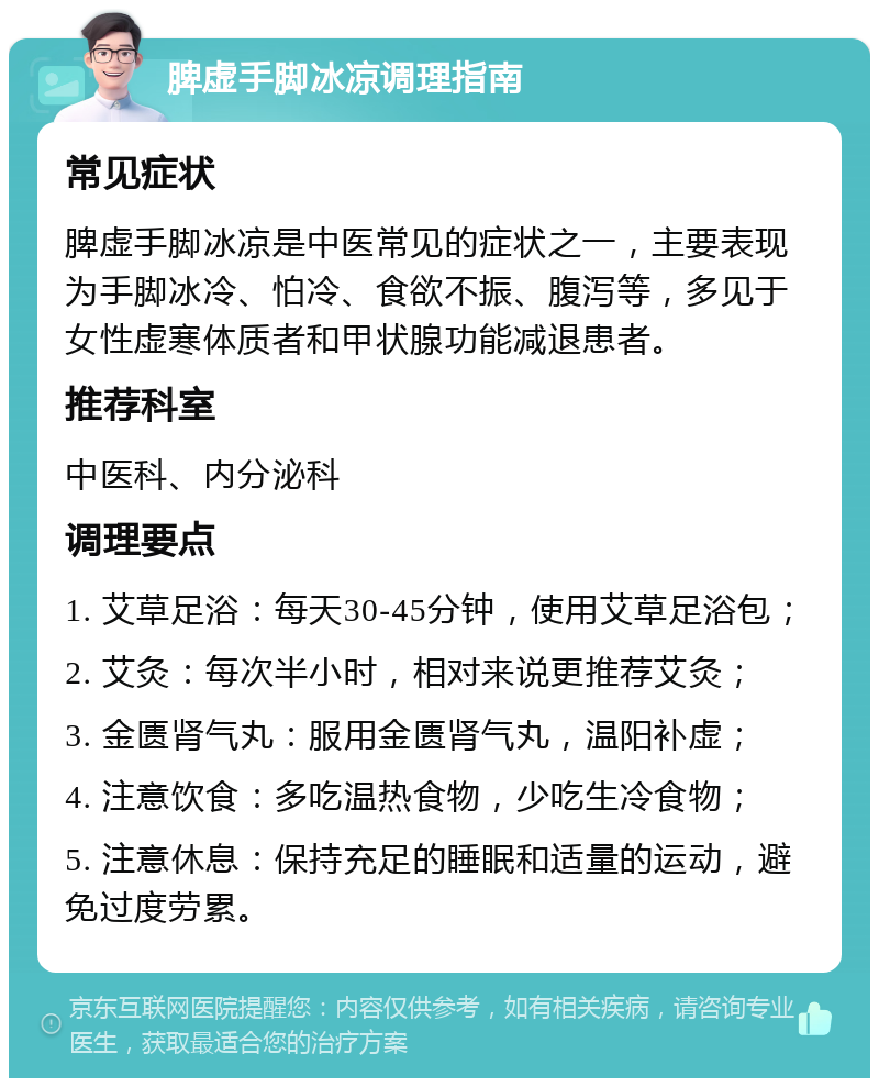 脾虚手脚冰凉调理指南 常见症状 脾虚手脚冰凉是中医常见的症状之一，主要表现为手脚冰冷、怕冷、食欲不振、腹泻等，多见于女性虚寒体质者和甲状腺功能减退患者。 推荐科室 中医科、内分泌科 调理要点 1. 艾草足浴：每天30-45分钟，使用艾草足浴包； 2. 艾灸：每次半小时，相对来说更推荐艾灸； 3. 金匮肾气丸：服用金匮肾气丸，温阳补虚； 4. 注意饮食：多吃温热食物，少吃生冷食物； 5. 注意休息：保持充足的睡眠和适量的运动，避免过度劳累。