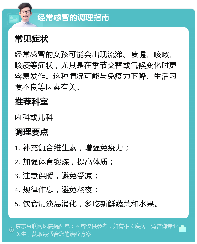 经常感冒的调理指南 常见症状 经常感冒的女孩可能会出现流涕、喷嚏、咳嗽、咳痰等症状，尤其是在季节交替或气候变化时更容易发作。这种情况可能与免疫力下降、生活习惯不良等因素有关。 推荐科室 内科或儿科 调理要点 1. 补充复合维生素，增强免疫力； 2. 加强体育锻炼，提高体质； 3. 注意保暖，避免受凉； 4. 规律作息，避免熬夜； 5. 饮食清淡易消化，多吃新鲜蔬菜和水果。