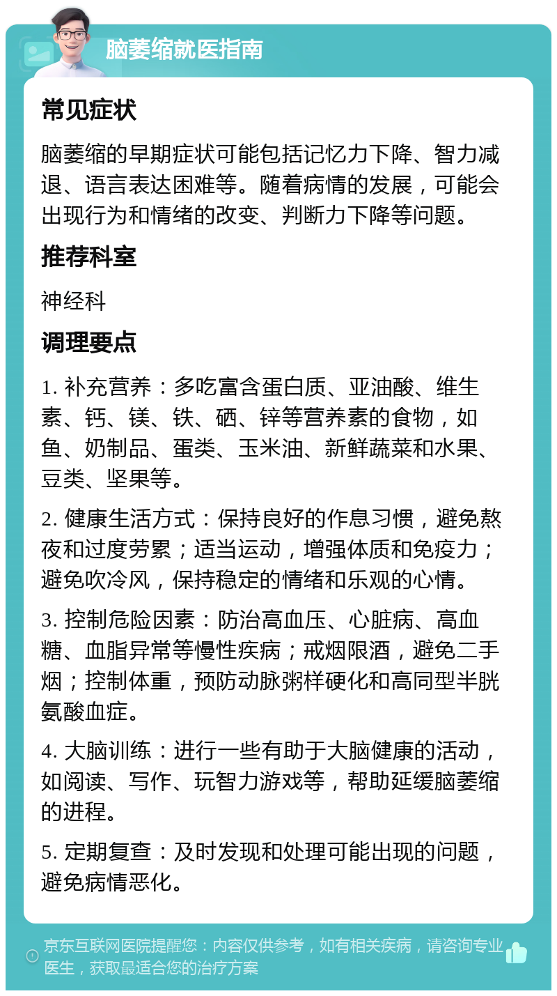 脑萎缩就医指南 常见症状 脑萎缩的早期症状可能包括记忆力下降、智力减退、语言表达困难等。随着病情的发展，可能会出现行为和情绪的改变、判断力下降等问题。 推荐科室 神经科 调理要点 1. 补充营养：多吃富含蛋白质、亚油酸、维生素、钙、镁、铁、硒、锌等营养素的食物，如鱼、奶制品、蛋类、玉米油、新鲜蔬菜和水果、豆类、坚果等。 2. 健康生活方式：保持良好的作息习惯，避免熬夜和过度劳累；适当运动，增强体质和免疫力；避免吹冷风，保持稳定的情绪和乐观的心情。 3. 控制危险因素：防治高血压、心脏病、高血糖、血脂异常等慢性疾病；戒烟限酒，避免二手烟；控制体重，预防动脉粥样硬化和高同型半胱氨酸血症。 4. 大脑训练：进行一些有助于大脑健康的活动，如阅读、写作、玩智力游戏等，帮助延缓脑萎缩的进程。 5. 定期复查：及时发现和处理可能出现的问题，避免病情恶化。