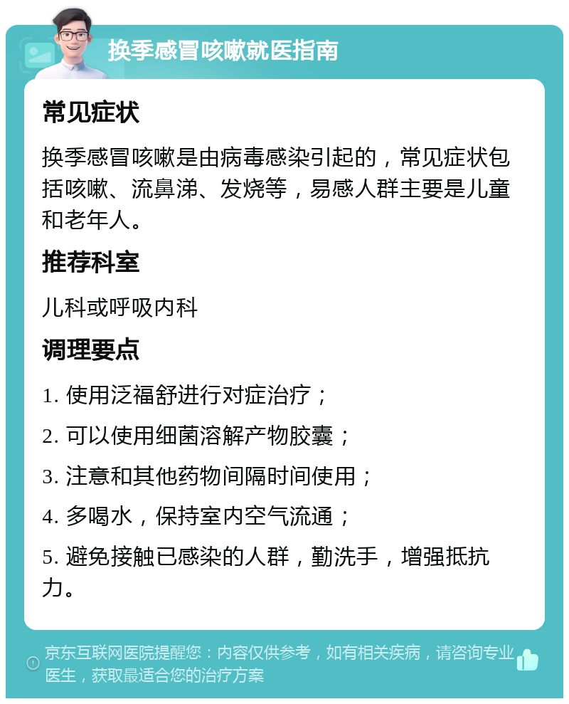 换季感冒咳嗽就医指南 常见症状 换季感冒咳嗽是由病毒感染引起的，常见症状包括咳嗽、流鼻涕、发烧等，易感人群主要是儿童和老年人。 推荐科室 儿科或呼吸内科 调理要点 1. 使用泛福舒进行对症治疗； 2. 可以使用细菌溶解产物胶囊； 3. 注意和其他药物间隔时间使用； 4. 多喝水，保持室内空气流通； 5. 避免接触已感染的人群，勤洗手，增强抵抗力。