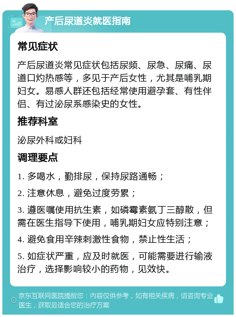 产后尿道炎就医指南 常见症状 产后尿道炎常见症状包括尿频、尿急、尿痛、尿道口灼热感等，多见于产后女性，尤其是哺乳期妇女。易感人群还包括经常使用避孕套、有性伴侣、有过泌尿系感染史的女性。 推荐科室 泌尿外科或妇科 调理要点 1. 多喝水，勤排尿，保持尿路通畅； 2. 注意休息，避免过度劳累； 3. 遵医嘱使用抗生素，如磷霉素氨丁三醇散，但需在医生指导下使用，哺乳期妇女应特别注意； 4. 避免食用辛辣刺激性食物，禁止性生活； 5. 如症状严重，应及时就医，可能需要进行输液治疗，选择影响较小的药物，见效快。