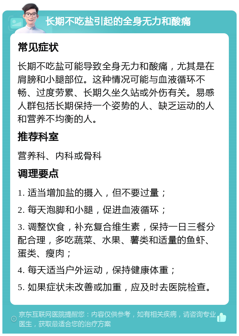 长期不吃盐引起的全身无力和酸痛 常见症状 长期不吃盐可能导致全身无力和酸痛，尤其是在肩膀和小腿部位。这种情况可能与血液循环不畅、过度劳累、长期久坐久站或外伤有关。易感人群包括长期保持一个姿势的人、缺乏运动的人和营养不均衡的人。 推荐科室 营养科、内科或骨科 调理要点 1. 适当增加盐的摄入，但不要过量； 2. 每天泡脚和小腿，促进血液循环； 3. 调整饮食，补充复合维生素，保持一日三餐分配合理，多吃蔬菜、水果、薯类和适量的鱼虾、蛋类、瘦肉； 4. 每天适当户外运动，保持健康体重； 5. 如果症状未改善或加重，应及时去医院检查。