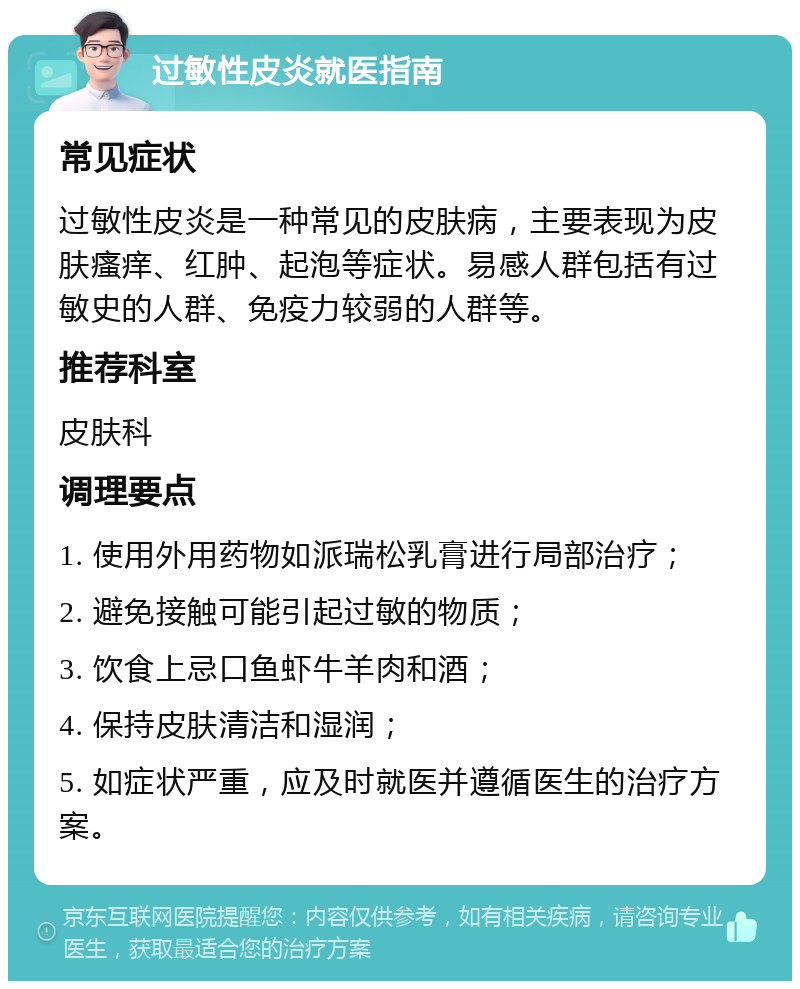 过敏性皮炎就医指南 常见症状 过敏性皮炎是一种常见的皮肤病，主要表现为皮肤瘙痒、红肿、起泡等症状。易感人群包括有过敏史的人群、免疫力较弱的人群等。 推荐科室 皮肤科 调理要点 1. 使用外用药物如派瑞松乳膏进行局部治疗； 2. 避免接触可能引起过敏的物质； 3. 饮食上忌口鱼虾牛羊肉和酒； 4. 保持皮肤清洁和湿润； 5. 如症状严重，应及时就医并遵循医生的治疗方案。