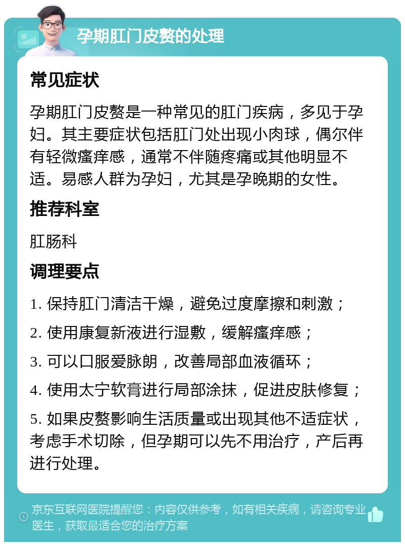 孕期肛门皮赘的处理 常见症状 孕期肛门皮赘是一种常见的肛门疾病，多见于孕妇。其主要症状包括肛门处出现小肉球，偶尔伴有轻微瘙痒感，通常不伴随疼痛或其他明显不适。易感人群为孕妇，尤其是孕晚期的女性。 推荐科室 肛肠科 调理要点 1. 保持肛门清洁干燥，避免过度摩擦和刺激； 2. 使用康复新液进行湿敷，缓解瘙痒感； 3. 可以口服爱脉朗，改善局部血液循环； 4. 使用太宁软膏进行局部涂抹，促进皮肤修复； 5. 如果皮赘影响生活质量或出现其他不适症状，考虑手术切除，但孕期可以先不用治疗，产后再进行处理。