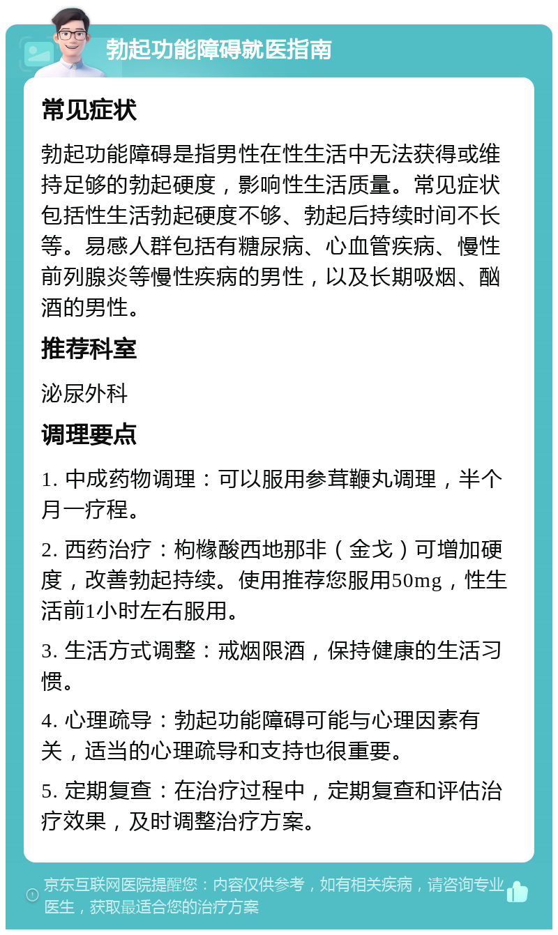 勃起功能障碍就医指南 常见症状 勃起功能障碍是指男性在性生活中无法获得或维持足够的勃起硬度，影响性生活质量。常见症状包括性生活勃起硬度不够、勃起后持续时间不长等。易感人群包括有糖尿病、心血管疾病、慢性前列腺炎等慢性疾病的男性，以及长期吸烟、酗酒的男性。 推荐科室 泌尿外科 调理要点 1. 中成药物调理：可以服用参茸鞭丸调理，半个月一疗程。 2. 西药治疗：枸橼酸西地那非（金戈）可增加硬度，改善勃起持续。使用推荐您服用50mg，性生活前1小时左右服用。 3. 生活方式调整：戒烟限酒，保持健康的生活习惯。 4. 心理疏导：勃起功能障碍可能与心理因素有关，适当的心理疏导和支持也很重要。 5. 定期复查：在治疗过程中，定期复查和评估治疗效果，及时调整治疗方案。