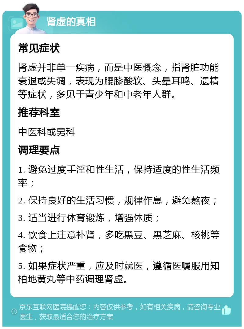 肾虚的真相 常见症状 肾虚并非单一疾病，而是中医概念，指肾脏功能衰退或失调，表现为腰膝酸软、头晕耳鸣、遗精等症状，多见于青少年和中老年人群。 推荐科室 中医科或男科 调理要点 1. 避免过度手淫和性生活，保持适度的性生活频率； 2. 保持良好的生活习惯，规律作息，避免熬夜； 3. 适当进行体育锻炼，增强体质； 4. 饮食上注意补肾，多吃黑豆、黑芝麻、核桃等食物； 5. 如果症状严重，应及时就医，遵循医嘱服用知柏地黄丸等中药调理肾虚。