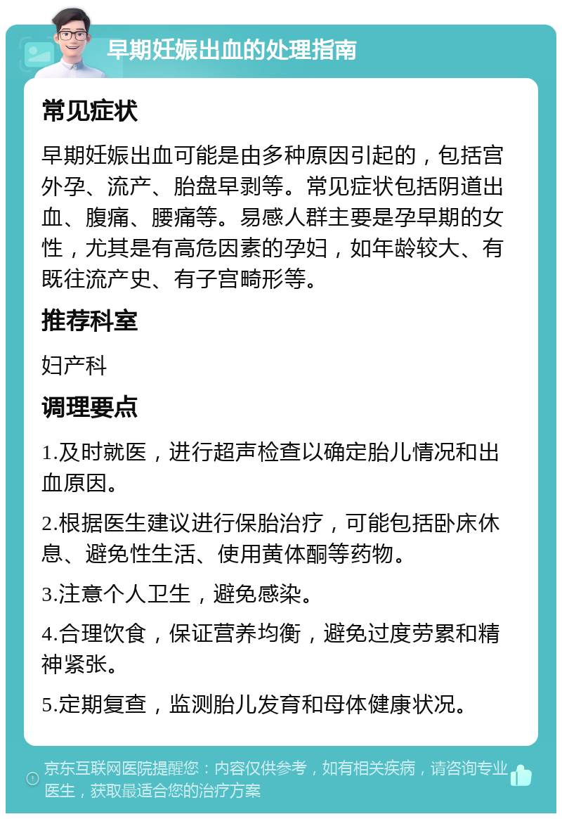 早期妊娠出血的处理指南 常见症状 早期妊娠出血可能是由多种原因引起的，包括宫外孕、流产、胎盘早剥等。常见症状包括阴道出血、腹痛、腰痛等。易感人群主要是孕早期的女性，尤其是有高危因素的孕妇，如年龄较大、有既往流产史、有子宫畸形等。 推荐科室 妇产科 调理要点 1.及时就医，进行超声检查以确定胎儿情况和出血原因。 2.根据医生建议进行保胎治疗，可能包括卧床休息、避免性生活、使用黄体酮等药物。 3.注意个人卫生，避免感染。 4.合理饮食，保证营养均衡，避免过度劳累和精神紧张。 5.定期复查，监测胎儿发育和母体健康状况。