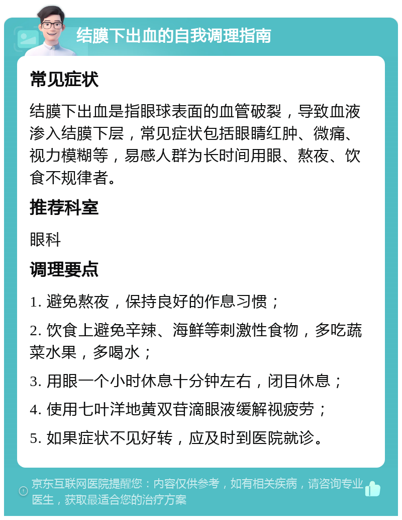 结膜下出血的自我调理指南 常见症状 结膜下出血是指眼球表面的血管破裂，导致血液渗入结膜下层，常见症状包括眼睛红肿、微痛、视力模糊等，易感人群为长时间用眼、熬夜、饮食不规律者。 推荐科室 眼科 调理要点 1. 避免熬夜，保持良好的作息习惯； 2. 饮食上避免辛辣、海鲜等刺激性食物，多吃蔬菜水果，多喝水； 3. 用眼一个小时休息十分钟左右，闭目休息； 4. 使用七叶洋地黄双苷滴眼液缓解视疲劳； 5. 如果症状不见好转，应及时到医院就诊。