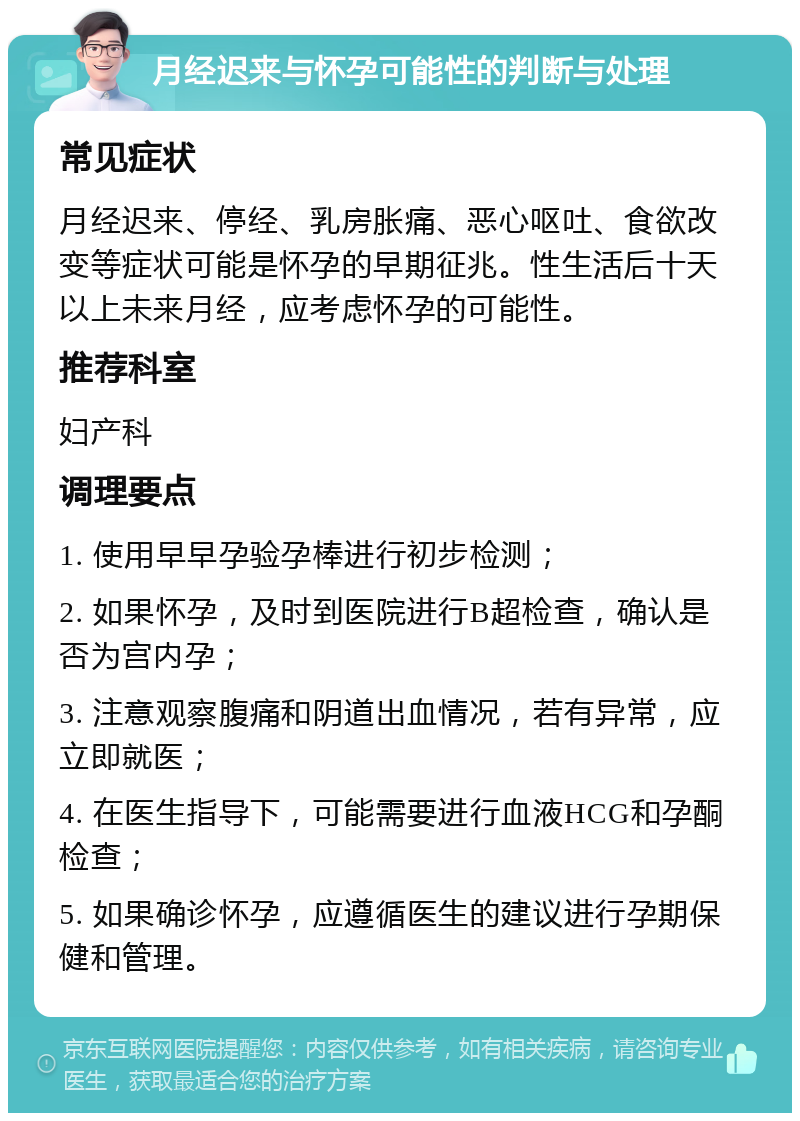 月经迟来与怀孕可能性的判断与处理 常见症状 月经迟来、停经、乳房胀痛、恶心呕吐、食欲改变等症状可能是怀孕的早期征兆。性生活后十天以上未来月经，应考虑怀孕的可能性。 推荐科室 妇产科 调理要点 1. 使用早早孕验孕棒进行初步检测； 2. 如果怀孕，及时到医院进行B超检查，确认是否为宫内孕； 3. 注意观察腹痛和阴道出血情况，若有异常，应立即就医； 4. 在医生指导下，可能需要进行血液HCG和孕酮检查； 5. 如果确诊怀孕，应遵循医生的建议进行孕期保健和管理。