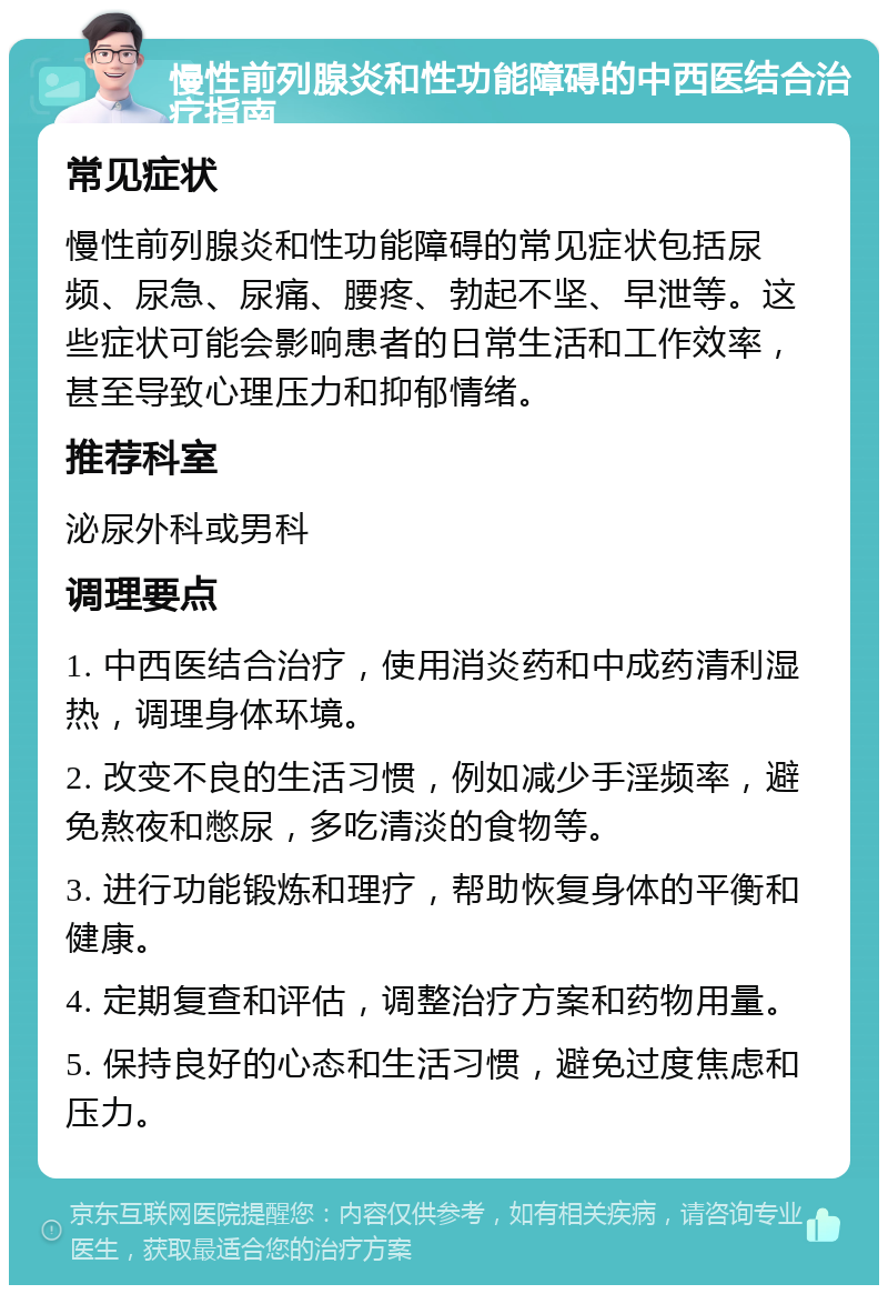 慢性前列腺炎和性功能障碍的中西医结合治疗指南 常见症状 慢性前列腺炎和性功能障碍的常见症状包括尿频、尿急、尿痛、腰疼、勃起不坚、早泄等。这些症状可能会影响患者的日常生活和工作效率，甚至导致心理压力和抑郁情绪。 推荐科室 泌尿外科或男科 调理要点 1. 中西医结合治疗，使用消炎药和中成药清利湿热，调理身体环境。 2. 改变不良的生活习惯，例如减少手淫频率，避免熬夜和憋尿，多吃清淡的食物等。 3. 进行功能锻炼和理疗，帮助恢复身体的平衡和健康。 4. 定期复查和评估，调整治疗方案和药物用量。 5. 保持良好的心态和生活习惯，避免过度焦虑和压力。