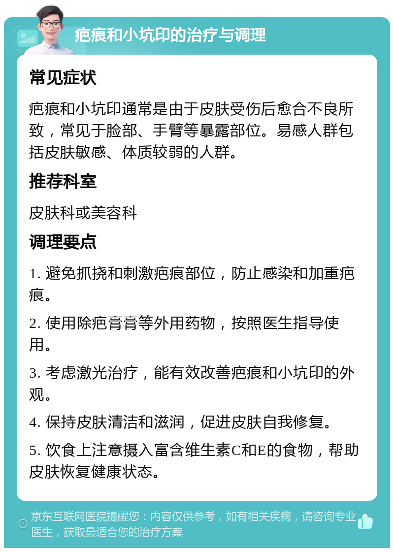 疤痕和小坑印的治疗与调理 常见症状 疤痕和小坑印通常是由于皮肤受伤后愈合不良所致，常见于脸部、手臂等暴露部位。易感人群包括皮肤敏感、体质较弱的人群。 推荐科室 皮肤科或美容科 调理要点 1. 避免抓挠和刺激疤痕部位，防止感染和加重疤痕。 2. 使用除疤膏膏等外用药物，按照医生指导使用。 3. 考虑激光治疗，能有效改善疤痕和小坑印的外观。 4. 保持皮肤清洁和滋润，促进皮肤自我修复。 5. 饮食上注意摄入富含维生素C和E的食物，帮助皮肤恢复健康状态。