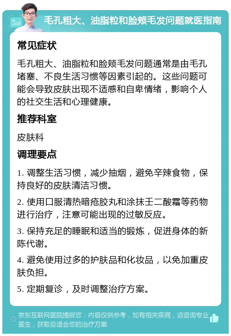 毛孔粗大、油脂粒和脸颊毛发问题就医指南 常见症状 毛孔粗大、油脂粒和脸颊毛发问题通常是由毛孔堵塞、不良生活习惯等因素引起的。这些问题可能会导致皮肤出现不适感和自卑情绪，影响个人的社交生活和心理健康。 推荐科室 皮肤科 调理要点 1. 调整生活习惯，减少抽烟，避免辛辣食物，保持良好的皮肤清洁习惯。 2. 使用口服清热暗疮胶丸和涂抹壬二酸霜等药物进行治疗，注意可能出现的过敏反应。 3. 保持充足的睡眠和适当的锻炼，促进身体的新陈代谢。 4. 避免使用过多的护肤品和化妆品，以免加重皮肤负担。 5. 定期复诊，及时调整治疗方案。