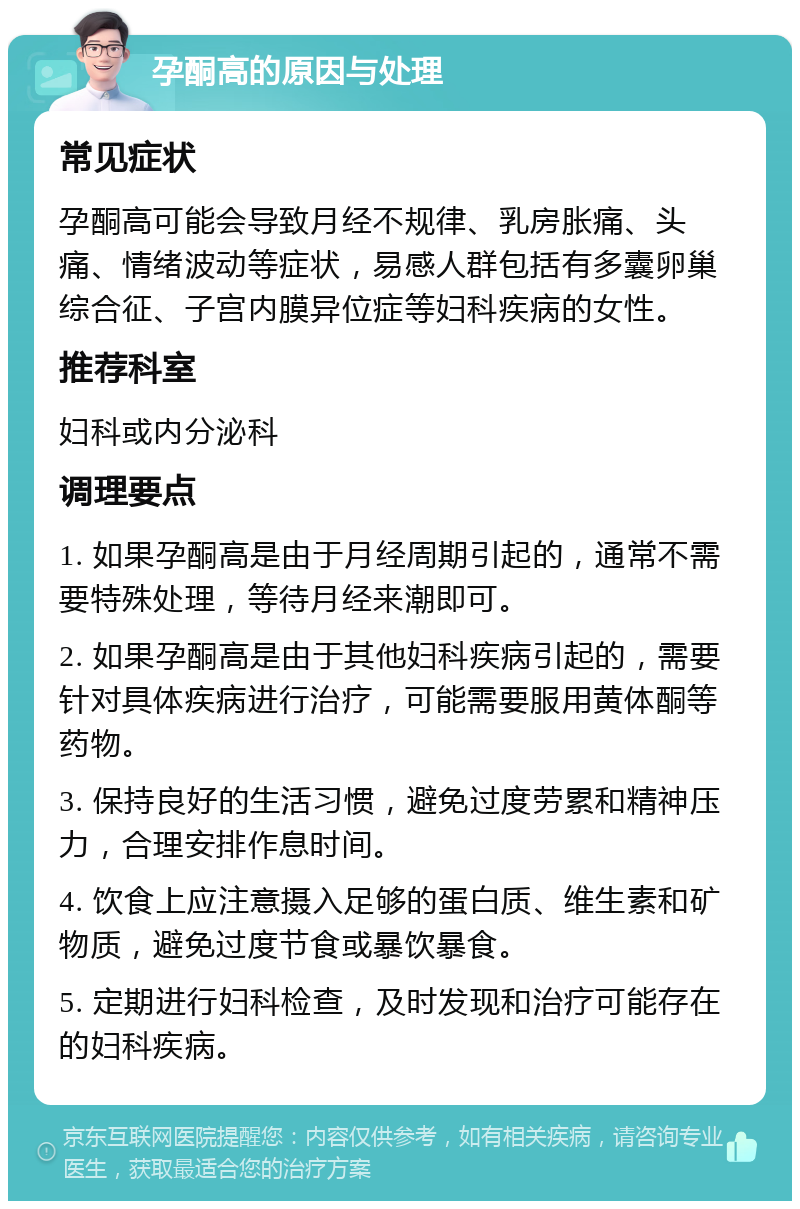 孕酮高的原因与处理 常见症状 孕酮高可能会导致月经不规律、乳房胀痛、头痛、情绪波动等症状，易感人群包括有多囊卵巢综合征、子宫内膜异位症等妇科疾病的女性。 推荐科室 妇科或内分泌科 调理要点 1. 如果孕酮高是由于月经周期引起的，通常不需要特殊处理，等待月经来潮即可。 2. 如果孕酮高是由于其他妇科疾病引起的，需要针对具体疾病进行治疗，可能需要服用黄体酮等药物。 3. 保持良好的生活习惯，避免过度劳累和精神压力，合理安排作息时间。 4. 饮食上应注意摄入足够的蛋白质、维生素和矿物质，避免过度节食或暴饮暴食。 5. 定期进行妇科检查，及时发现和治疗可能存在的妇科疾病。