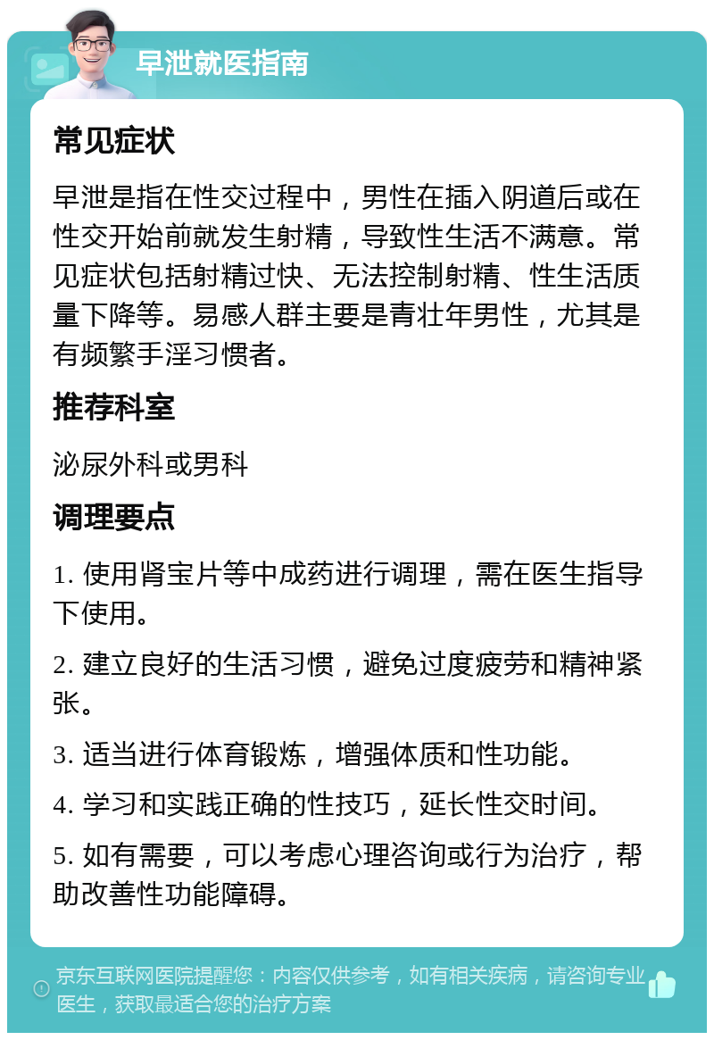 早泄就医指南 常见症状 早泄是指在性交过程中，男性在插入阴道后或在性交开始前就发生射精，导致性生活不满意。常见症状包括射精过快、无法控制射精、性生活质量下降等。易感人群主要是青壮年男性，尤其是有频繁手淫习惯者。 推荐科室 泌尿外科或男科 调理要点 1. 使用肾宝片等中成药进行调理，需在医生指导下使用。 2. 建立良好的生活习惯，避免过度疲劳和精神紧张。 3. 适当进行体育锻炼，增强体质和性功能。 4. 学习和实践正确的性技巧，延长性交时间。 5. 如有需要，可以考虑心理咨询或行为治疗，帮助改善性功能障碍。