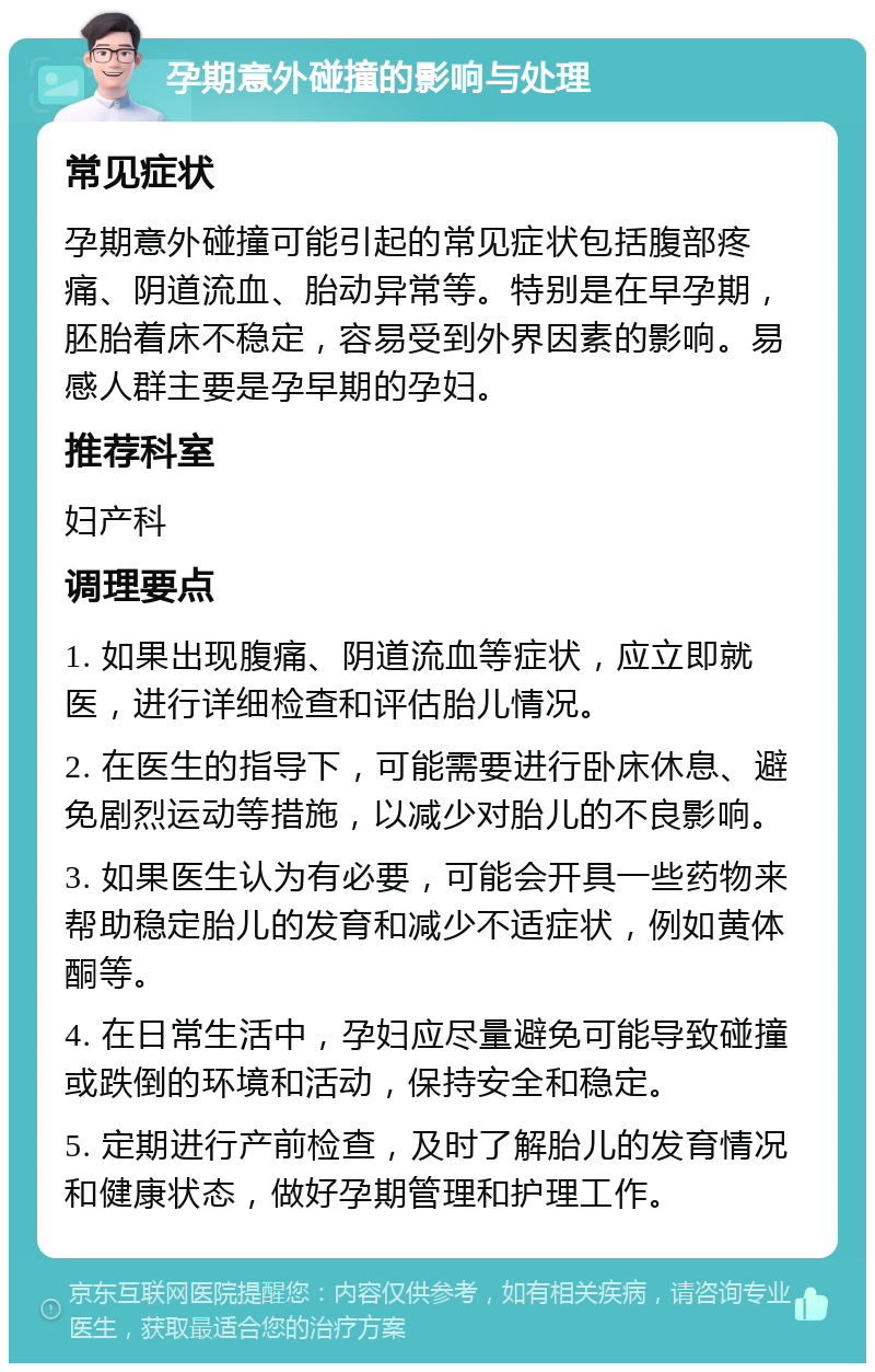 孕期意外碰撞的影响与处理 常见症状 孕期意外碰撞可能引起的常见症状包括腹部疼痛、阴道流血、胎动异常等。特别是在早孕期，胚胎着床不稳定，容易受到外界因素的影响。易感人群主要是孕早期的孕妇。 推荐科室 妇产科 调理要点 1. 如果出现腹痛、阴道流血等症状，应立即就医，进行详细检查和评估胎儿情况。 2. 在医生的指导下，可能需要进行卧床休息、避免剧烈运动等措施，以减少对胎儿的不良影响。 3. 如果医生认为有必要，可能会开具一些药物来帮助稳定胎儿的发育和减少不适症状，例如黄体酮等。 4. 在日常生活中，孕妇应尽量避免可能导致碰撞或跌倒的环境和活动，保持安全和稳定。 5. 定期进行产前检查，及时了解胎儿的发育情况和健康状态，做好孕期管理和护理工作。