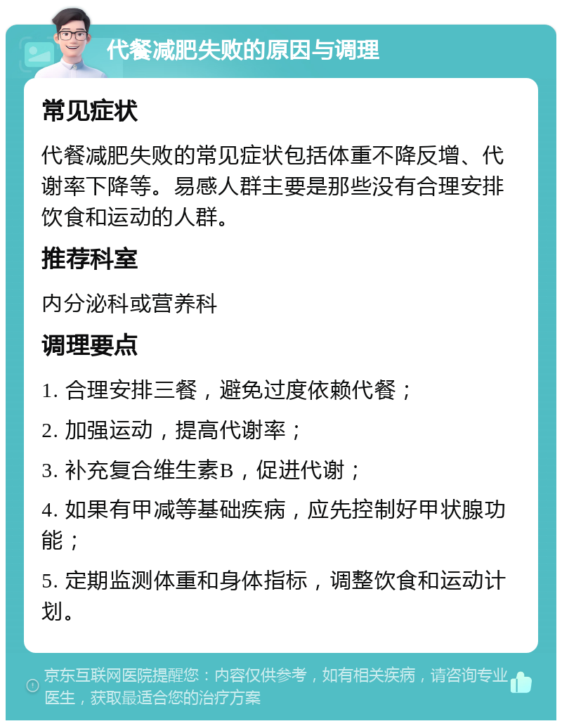 代餐减肥失败的原因与调理 常见症状 代餐减肥失败的常见症状包括体重不降反增、代谢率下降等。易感人群主要是那些没有合理安排饮食和运动的人群。 推荐科室 内分泌科或营养科 调理要点 1. 合理安排三餐，避免过度依赖代餐； 2. 加强运动，提高代谢率； 3. 补充复合维生素B，促进代谢； 4. 如果有甲减等基础疾病，应先控制好甲状腺功能； 5. 定期监测体重和身体指标，调整饮食和运动计划。