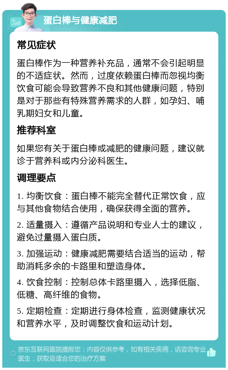 蛋白棒与健康减肥 常见症状 蛋白棒作为一种营养补充品，通常不会引起明显的不适症状。然而，过度依赖蛋白棒而忽视均衡饮食可能会导致营养不良和其他健康问题，特别是对于那些有特殊营养需求的人群，如孕妇、哺乳期妇女和儿童。 推荐科室 如果您有关于蛋白棒或减肥的健康问题，建议就诊于营养科或内分泌科医生。 调理要点 1. 均衡饮食：蛋白棒不能完全替代正常饮食，应与其他食物结合使用，确保获得全面的营养。 2. 适量摄入：遵循产品说明和专业人士的建议，避免过量摄入蛋白质。 3. 加强运动：健康减肥需要结合适当的运动，帮助消耗多余的卡路里和塑造身体。 4. 饮食控制：控制总体卡路里摄入，选择低脂、低糖、高纤维的食物。 5. 定期检查：定期进行身体检查，监测健康状况和营养水平，及时调整饮食和运动计划。