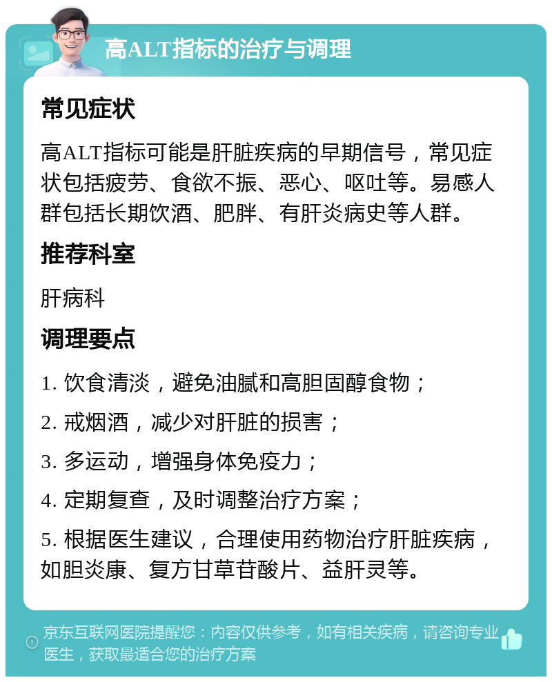 高ALT指标的治疗与调理 常见症状 高ALT指标可能是肝脏疾病的早期信号，常见症状包括疲劳、食欲不振、恶心、呕吐等。易感人群包括长期饮酒、肥胖、有肝炎病史等人群。 推荐科室 肝病科 调理要点 1. 饮食清淡，避免油腻和高胆固醇食物； 2. 戒烟酒，减少对肝脏的损害； 3. 多运动，增强身体免疫力； 4. 定期复查，及时调整治疗方案； 5. 根据医生建议，合理使用药物治疗肝脏疾病，如胆炎康、复方甘草苷酸片、益肝灵等。