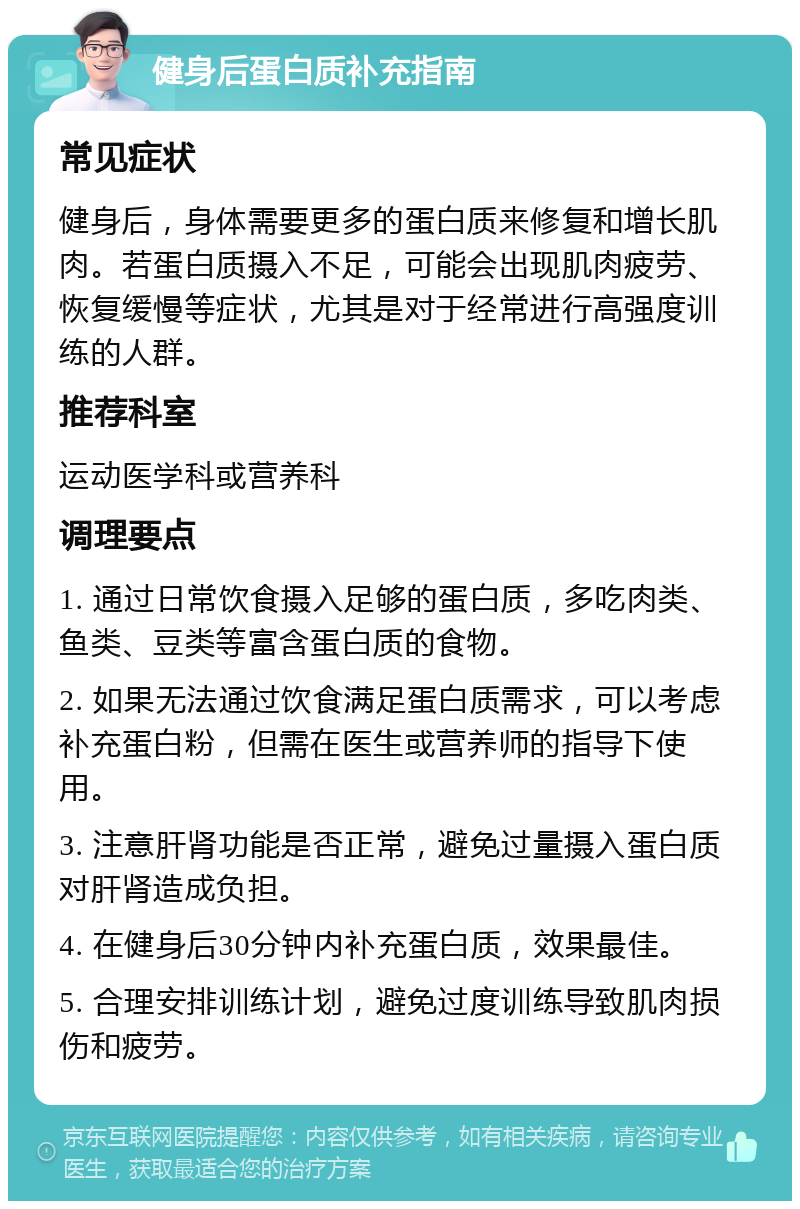 健身后蛋白质补充指南 常见症状 健身后，身体需要更多的蛋白质来修复和增长肌肉。若蛋白质摄入不足，可能会出现肌肉疲劳、恢复缓慢等症状，尤其是对于经常进行高强度训练的人群。 推荐科室 运动医学科或营养科 调理要点 1. 通过日常饮食摄入足够的蛋白质，多吃肉类、鱼类、豆类等富含蛋白质的食物。 2. 如果无法通过饮食满足蛋白质需求，可以考虑补充蛋白粉，但需在医生或营养师的指导下使用。 3. 注意肝肾功能是否正常，避免过量摄入蛋白质对肝肾造成负担。 4. 在健身后30分钟内补充蛋白质，效果最佳。 5. 合理安排训练计划，避免过度训练导致肌肉损伤和疲劳。