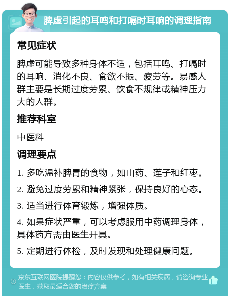 脾虚引起的耳鸣和打嗝时耳响的调理指南 常见症状 脾虚可能导致多种身体不适，包括耳鸣、打嗝时的耳响、消化不良、食欲不振、疲劳等。易感人群主要是长期过度劳累、饮食不规律或精神压力大的人群。 推荐科室 中医科 调理要点 1. 多吃温补脾胃的食物，如山药、莲子和红枣。 2. 避免过度劳累和精神紧张，保持良好的心态。 3. 适当进行体育锻炼，增强体质。 4. 如果症状严重，可以考虑服用中药调理身体，具体药方需由医生开具。 5. 定期进行体检，及时发现和处理健康问题。