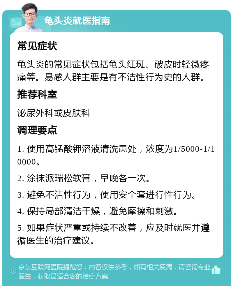 龟头炎就医指南 常见症状 龟头炎的常见症状包括龟头红斑、破皮时轻微疼痛等。易感人群主要是有不洁性行为史的人群。 推荐科室 泌尿外科或皮肤科 调理要点 1. 使用高锰酸钾溶液清洗患处，浓度为1/5000-1/10000。 2. 涂抹派瑞松软膏，早晚各一次。 3. 避免不洁性行为，使用安全套进行性行为。 4. 保持局部清洁干燥，避免摩擦和刺激。 5. 如果症状严重或持续不改善，应及时就医并遵循医生的治疗建议。