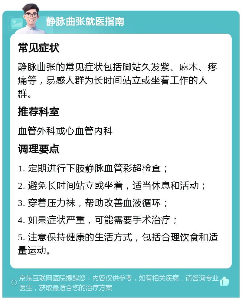 静脉曲张就医指南 常见症状 静脉曲张的常见症状包括脚站久发紫、麻木、疼痛等，易感人群为长时间站立或坐着工作的人群。 推荐科室 血管外科或心血管内科 调理要点 1. 定期进行下肢静脉血管彩超检查； 2. 避免长时间站立或坐着，适当休息和活动； 3. 穿着压力袜，帮助改善血液循环； 4. 如果症状严重，可能需要手术治疗； 5. 注意保持健康的生活方式，包括合理饮食和适量运动。