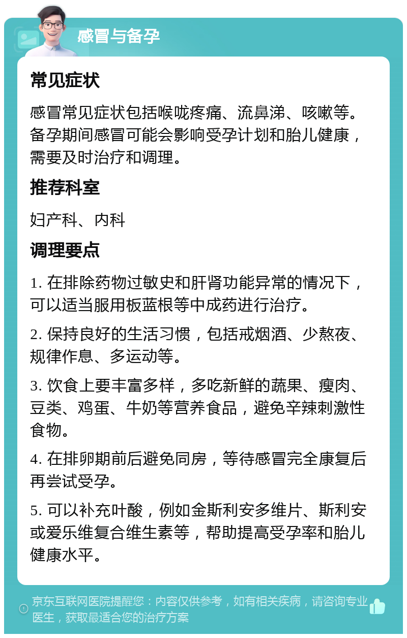 感冒与备孕 常见症状 感冒常见症状包括喉咙疼痛、流鼻涕、咳嗽等。备孕期间感冒可能会影响受孕计划和胎儿健康，需要及时治疗和调理。 推荐科室 妇产科、内科 调理要点 1. 在排除药物过敏史和肝肾功能异常的情况下，可以适当服用板蓝根等中成药进行治疗。 2. 保持良好的生活习惯，包括戒烟酒、少熬夜、规律作息、多运动等。 3. 饮食上要丰富多样，多吃新鲜的蔬果、瘦肉、豆类、鸡蛋、牛奶等营养食品，避免辛辣刺激性食物。 4. 在排卵期前后避免同房，等待感冒完全康复后再尝试受孕。 5. 可以补充叶酸，例如金斯利安多维片、斯利安或爱乐维复合维生素等，帮助提高受孕率和胎儿健康水平。