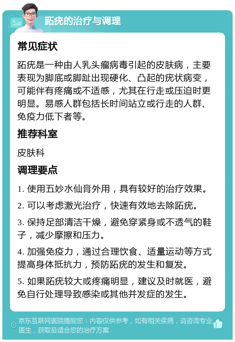 跖疣的治疗与调理 常见症状 跖疣是一种由人乳头瘤病毒引起的皮肤病，主要表现为脚底或脚趾出现硬化、凸起的疣状病变，可能伴有疼痛或不适感，尤其在行走或压迫时更明显。易感人群包括长时间站立或行走的人群、免疫力低下者等。 推荐科室 皮肤科 调理要点 1. 使用五妙水仙膏外用，具有较好的治疗效果。 2. 可以考虑激光治疗，快速有效地去除跖疣。 3. 保持足部清洁干燥，避免穿紧身或不透气的鞋子，减少摩擦和压力。 4. 加强免疫力，通过合理饮食、适量运动等方式提高身体抵抗力，预防跖疣的发生和复发。 5. 如果跖疣较大或疼痛明显，建议及时就医，避免自行处理导致感染或其他并发症的发生。