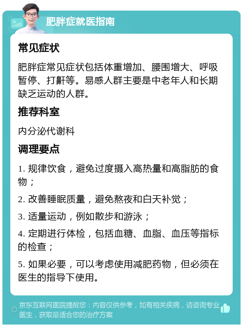 肥胖症就医指南 常见症状 肥胖症常见症状包括体重增加、腰围增大、呼吸暂停、打鼾等。易感人群主要是中老年人和长期缺乏运动的人群。 推荐科室 内分泌代谢科 调理要点 1. 规律饮食，避免过度摄入高热量和高脂肪的食物； 2. 改善睡眠质量，避免熬夜和白天补觉； 3. 适量运动，例如散步和游泳； 4. 定期进行体检，包括血糖、血脂、血压等指标的检查； 5. 如果必要，可以考虑使用减肥药物，但必须在医生的指导下使用。