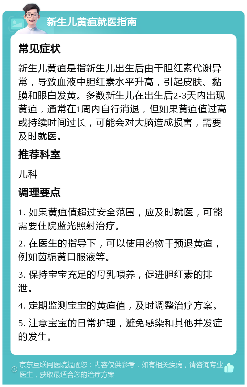 新生儿黄疸就医指南 常见症状 新生儿黄疸是指新生儿出生后由于胆红素代谢异常，导致血液中胆红素水平升高，引起皮肤、黏膜和眼白发黄。多数新生儿在出生后2-3天内出现黄疸，通常在1周内自行消退，但如果黄疸值过高或持续时间过长，可能会对大脑造成损害，需要及时就医。 推荐科室 儿科 调理要点 1. 如果黄疸值超过安全范围，应及时就医，可能需要住院蓝光照射治疗。 2. 在医生的指导下，可以使用药物干预退黄疸，例如茵栀黄口服液等。 3. 保持宝宝充足的母乳喂养，促进胆红素的排泄。 4. 定期监测宝宝的黄疸值，及时调整治疗方案。 5. 注意宝宝的日常护理，避免感染和其他并发症的发生。