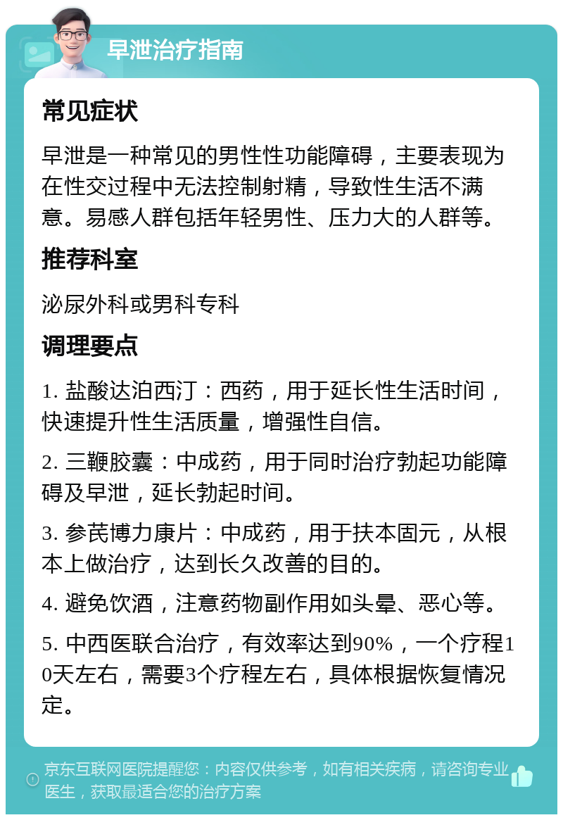 早泄治疗指南 常见症状 早泄是一种常见的男性性功能障碍，主要表现为在性交过程中无法控制射精，导致性生活不满意。易感人群包括年轻男性、压力大的人群等。 推荐科室 泌尿外科或男科专科 调理要点 1. 盐酸达泊西汀：西药，用于延长性生活时间，快速提升性生活质量，增强性自信。 2. 三鞭胶囊：中成药，用于同时治疗勃起功能障碍及早泄，延长勃起时间。 3. 参芪博力康片：中成药，用于扶本固元，从根本上做治疗，达到长久改善的目的。 4. 避免饮酒，注意药物副作用如头晕、恶心等。 5. 中西医联合治疗，有效率达到90%，一个疗程10天左右，需要3个疗程左右，具体根据恢复情况定。