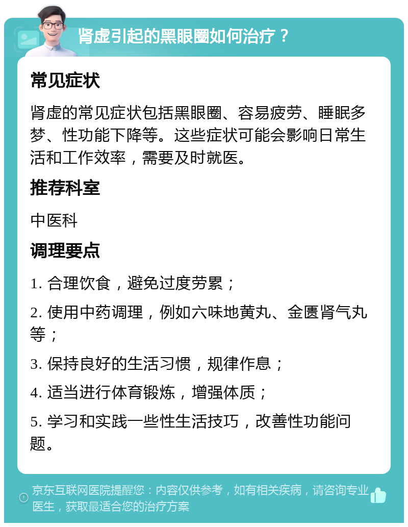 肾虚引起的黑眼圈如何治疗？ 常见症状 肾虚的常见症状包括黑眼圈、容易疲劳、睡眠多梦、性功能下降等。这些症状可能会影响日常生活和工作效率，需要及时就医。 推荐科室 中医科 调理要点 1. 合理饮食，避免过度劳累； 2. 使用中药调理，例如六味地黄丸、金匮肾气丸等； 3. 保持良好的生活习惯，规律作息； 4. 适当进行体育锻炼，增强体质； 5. 学习和实践一些性生活技巧，改善性功能问题。