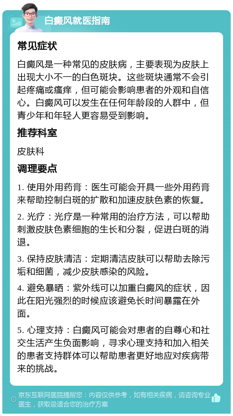 白癜风就医指南 常见症状 白癜风是一种常见的皮肤病，主要表现为皮肤上出现大小不一的白色斑块。这些斑块通常不会引起疼痛或瘙痒，但可能会影响患者的外观和自信心。白癜风可以发生在任何年龄段的人群中，但青少年和年轻人更容易受到影响。 推荐科室 皮肤科 调理要点 1. 使用外用药膏：医生可能会开具一些外用药膏来帮助控制白斑的扩散和加速皮肤色素的恢复。 2. 光疗：光疗是一种常用的治疗方法，可以帮助刺激皮肤色素细胞的生长和分裂，促进白斑的消退。 3. 保持皮肤清洁：定期清洁皮肤可以帮助去除污垢和细菌，减少皮肤感染的风险。 4. 避免暴晒：紫外线可以加重白癜风的症状，因此在阳光强烈的时候应该避免长时间暴露在外面。 5. 心理支持：白癜风可能会对患者的自尊心和社交生活产生负面影响，寻求心理支持和加入相关的患者支持群体可以帮助患者更好地应对疾病带来的挑战。