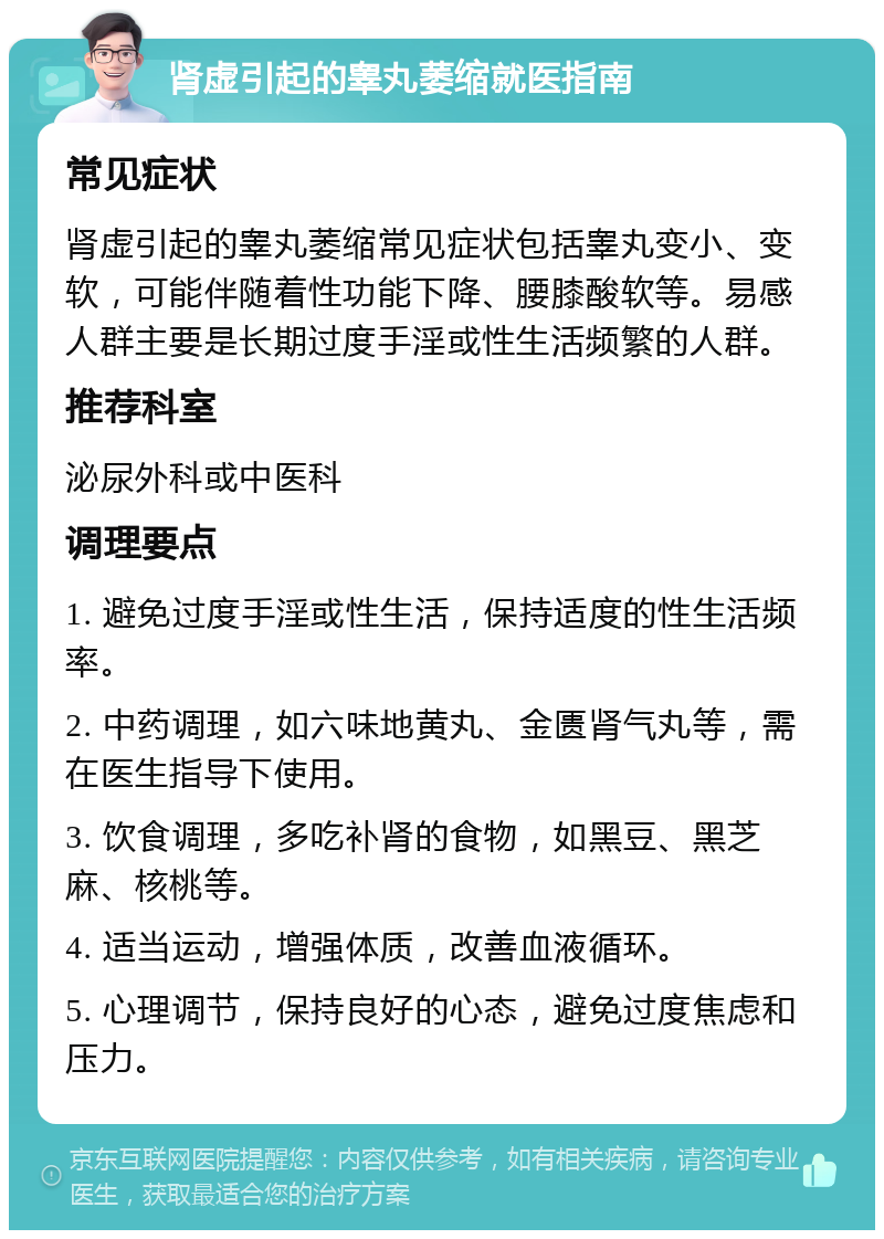 肾虚引起的睾丸萎缩就医指南 常见症状 肾虚引起的睾丸萎缩常见症状包括睾丸变小、变软，可能伴随着性功能下降、腰膝酸软等。易感人群主要是长期过度手淫或性生活频繁的人群。 推荐科室 泌尿外科或中医科 调理要点 1. 避免过度手淫或性生活，保持适度的性生活频率。 2. 中药调理，如六味地黄丸、金匮肾气丸等，需在医生指导下使用。 3. 饮食调理，多吃补肾的食物，如黑豆、黑芝麻、核桃等。 4. 适当运动，增强体质，改善血液循环。 5. 心理调节，保持良好的心态，避免过度焦虑和压力。