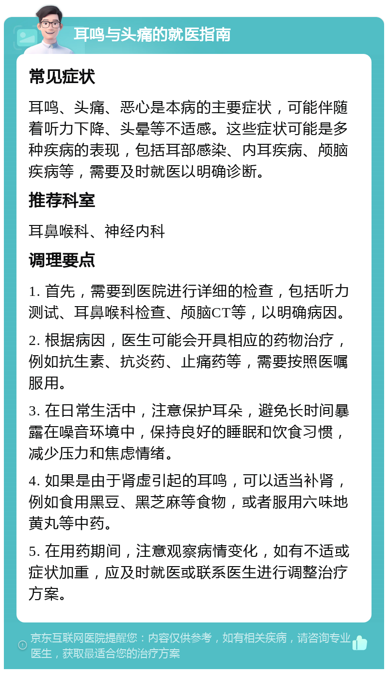 耳鸣与头痛的就医指南 常见症状 耳鸣、头痛、恶心是本病的主要症状，可能伴随着听力下降、头晕等不适感。这些症状可能是多种疾病的表现，包括耳部感染、内耳疾病、颅脑疾病等，需要及时就医以明确诊断。 推荐科室 耳鼻喉科、神经内科 调理要点 1. 首先，需要到医院进行详细的检查，包括听力测试、耳鼻喉科检查、颅脑CT等，以明确病因。 2. 根据病因，医生可能会开具相应的药物治疗，例如抗生素、抗炎药、止痛药等，需要按照医嘱服用。 3. 在日常生活中，注意保护耳朵，避免长时间暴露在噪音环境中，保持良好的睡眠和饮食习惯，减少压力和焦虑情绪。 4. 如果是由于肾虚引起的耳鸣，可以适当补肾，例如食用黑豆、黑芝麻等食物，或者服用六味地黄丸等中药。 5. 在用药期间，注意观察病情变化，如有不适或症状加重，应及时就医或联系医生进行调整治疗方案。