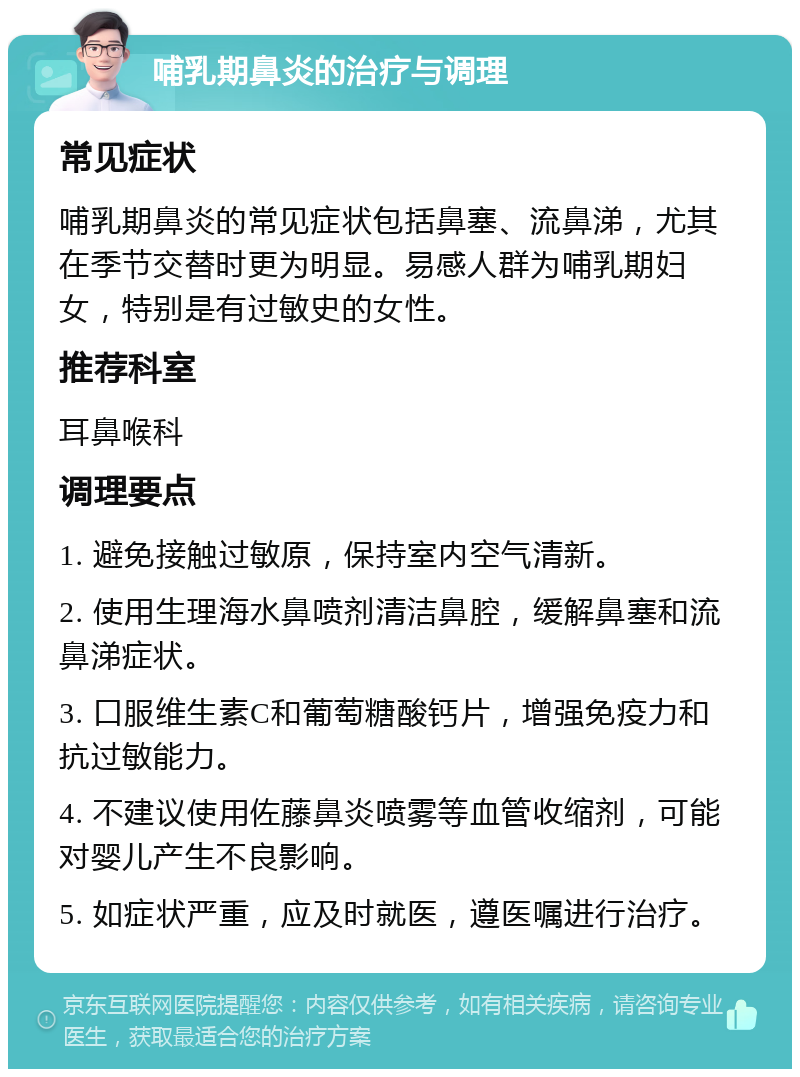 哺乳期鼻炎的治疗与调理 常见症状 哺乳期鼻炎的常见症状包括鼻塞、流鼻涕，尤其在季节交替时更为明显。易感人群为哺乳期妇女，特别是有过敏史的女性。 推荐科室 耳鼻喉科 调理要点 1. 避免接触过敏原，保持室内空气清新。 2. 使用生理海水鼻喷剂清洁鼻腔，缓解鼻塞和流鼻涕症状。 3. 口服维生素C和葡萄糖酸钙片，增强免疫力和抗过敏能力。 4. 不建议使用佐藤鼻炎喷雾等血管收缩剂，可能对婴儿产生不良影响。 5. 如症状严重，应及时就医，遵医嘱进行治疗。