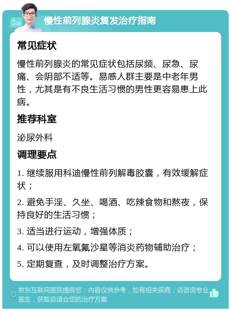 慢性前列腺炎复发治疗指南 常见症状 慢性前列腺炎的常见症状包括尿频、尿急、尿痛、会阴部不适等。易感人群主要是中老年男性，尤其是有不良生活习惯的男性更容易患上此病。 推荐科室 泌尿外科 调理要点 1. 继续服用科迪慢性前列解毒胶囊，有效缓解症状； 2. 避免手淫、久坐、喝酒、吃辣食物和熬夜，保持良好的生活习惯； 3. 适当进行运动，增强体质； 4. 可以使用左氧氟沙星等消炎药物辅助治疗； 5. 定期复查，及时调整治疗方案。